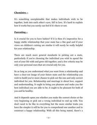 - 12 -
Chemistry –
It’s something unexplainable that makes individuals wish to be
together, look into each other’s eyes, fall in love. It's hard to explain
how it works but you surely can feel if it's there or not.
Parenting –
Is it crucial for you to have babies? If it is then it's imperative for a
happy stable relationship that your mate has a like goal and if your
views on children’s raising are similar it will surely be really helpful
for your relationship.
There are much more general standards in picking out a mate,
particularly if you're choosing the individual you wish to spend the
rest of your life with and grow old together, and a few criteria may be
only your personal ones that are crucial only for you.
So as long as you understand what you want from a relationship and
have a clear-cut image of your future mate and the relationship you
wish to build you've more chance to pick out the one and only correct
individual for you. Relationship and marriage is about love, support
and understanding. It ought to bring you pleasure and make you the
best individual you are able to be; it ought to be pleasant for both of
you and be healthy.
And it depends upon you whether you make the correct choice at the
very beginning or pick out a wrong individual to end up with. You
don't need to be like in everything but the more similar traits you
have the simpler it will be for you to comprehend one another and to
construct a happy relationship. With all this being stated, there's a
 