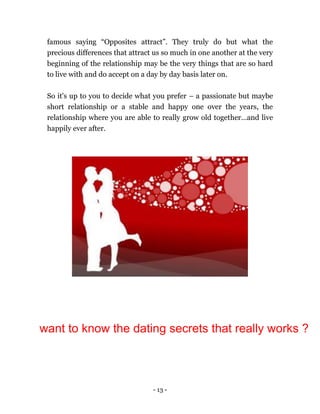 - 13 -
famous saying “Opposites attract”. They truly do but what the
precious differences that attract us so much in one another at the very
beginning of the relationship may be the very things that are so hard
to live with and do accept on a day by day basis later on.
So it's up to you to decide what you prefer – a passionate but maybe
short relationship or a stable and happy one over the years, the
relationship where you are able to really grow old together…and live
happily ever after.
want to know the dating secrets that really works ?
 