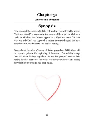 - 14 -
Chapter 3:
Understand The Rules
Synopsis
Inquire about the dress code if it's not readily evident from the venue.
"Business casual" is commonly the norm, while a private club or a
posh bar will deserve a dressier appearance. If you were on a first date
with one individual --as opposed to several dozen with speed dating --
consider what you'd wear to this certain setting.
Comprehend the rules of the speed dating procedure. While these will
be reviewed prior to the beginning of the event, it's crucial to accept
that you can't initiate any dates or ask for personal contact info
during the chat portion of the event. Nor may you walk out of a boring
conversation before time has been called.
 
