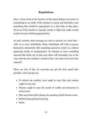 - 15 -
Regulations
Have a closer look at the location of the speed dating event prior to
committing to an outfit. If the location is casual and laid-back, wear
something that would be appropriate on a first date to that place.
However if the location is upscale, trendy or high-end, make certain
to pick out your clothing appropriately.
As well, consider what message you wish to present on a first date -
with 10 or more individuals. Many individuals will wish to groom
themselves attractively with something special to center on, without
appearing trashy or inappropriate. So attempt to wear something
unusual that sticks out so that your dates will remember you as the
"one with the nice necklace" instead of the "one with a bit much skin
exposed".
There are lots of tips for ensuring you get the best speed date
possible. A few top tips are:
 To attract one another, men ought to wear blue and women
ought to wear red.
 Women ought to wear the scents of vanilla and cinnamon to
attract men.
 Men may better their chances by sporting a black licorice scent.
 Refrain from getting boozed up.
 Smile.
 
