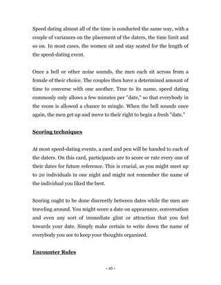 - 16 -
Speed dating almost all of the time is conducted the same way, with a
couple of variances on the placement of the daters, the time limit and
so on. In most cases, the women sit and stay seated for the length of
the speed-dating event.
Once a bell or other noise sounds, the men each sit across from a
female of their choice. The couples then have a determined amount of
time to converse with one another. True to its name, speed dating
commonly only allows a few minutes per "date," so that everybody in
the room is allowed a chance to mingle. When the bell sounds once
again, the men get up and move to their right to begin a fresh "date."
Scoring techniques
At most speed-dating events, a card and pen will be handed to each of
the daters. On this card, participants are to score or rate every one of
their dates for future reference. This is crucial, as you might meet up
to 20 individuals in one night and might not remember the name of
the individual you liked the best.
Scoring ought to be done discreetly between dates while the men are
traveling around. You might score a date on appearance, conversation
and even any sort of immediate glint or attraction that you feel
towards your date. Simply make certain to write down the name of
everybody you see to keep your thoughts organized.
Encounter Rules
 