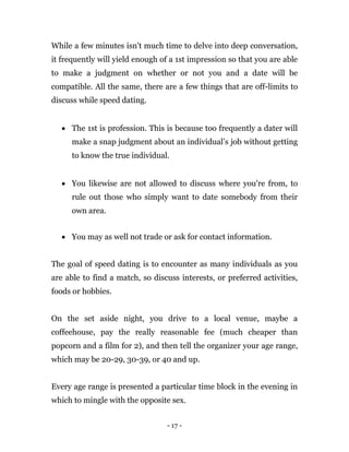 - 17 -
While a few minutes isn't much time to delve into deep conversation,
it frequently will yield enough of a 1st impression so that you are able
to make a judgment on whether or not you and a date will be
compatible. All the same, there are a few things that are off-limits to
discuss while speed dating.
 The 1st is profession. This is because too frequently a dater will
make a snap judgment about an individual’s job without getting
to know the true individual.
 You likewise are not allowed to discuss where you're from, to
rule out those who simply want to date somebody from their
own area.
 You may as well not trade or ask for contact information.
The goal of speed dating is to encounter as many individuals as you
are able to find a match, so discuss interests, or preferred activities,
foods or hobbies.
On the set aside night, you drive to a local venue, maybe a
coffeehouse, pay the really reasonable fee (much cheaper than
popcorn and a film for 2), and then tell the organizer your age range,
which may be 20-29, 30-39, or 40 and up.
Every age range is presented a particular time block in the evening in
which to mingle with the opposite sex.
 