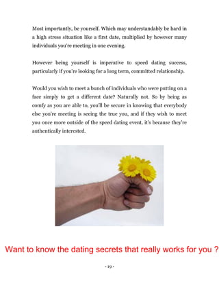 - 19 -
Most importantly, be yourself. Which may understandably be hard in
a high stress situation like a first date, multiplied by however many
individuals you're meeting in one evening.
However being yourself is imperative to speed dating success,
particularly if you're looking for a long term, committed relationship.
Would you wish to meet a bunch of individuals who were putting on a
face simply to get a different date? Naturally not. So by being as
comfy as you are able to, you'll be secure in knowing that everybody
else you're meeting is seeing the true you, and if they wish to meet
you once more outside of the speed dating event, it's because they're
authentically interested.
Want to know the dating secrets that really works for you ?
 