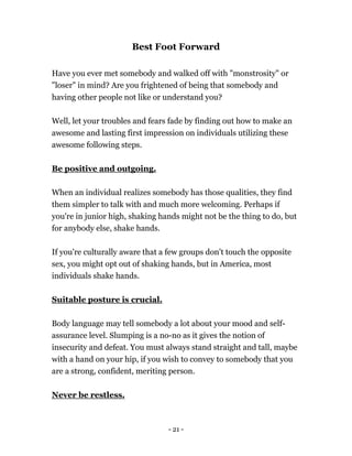 - 21 -
Best Foot Forward
Have you ever met somebody and walked off with "monstrosity" or
"loser" in mind? Are you frightened of being that somebody and
having other people not like or understand you?
Well, let your troubles and fears fade by finding out how to make an
awesome and lasting first impression on individuals utilizing these
awesome following steps.
Be positive and outgoing.
When an individual realizes somebody has those qualities, they find
them simpler to talk with and much more welcoming. Perhaps if
you're in junior high, shaking hands might not be the thing to do, but
for anybody else, shake hands.
If you're culturally aware that a few groups don't touch the opposite
sex, you might opt out of shaking hands, but in America, most
individuals shake hands.
Suitable posture is crucial.
Body language may tell somebody a lot about your mood and self-
assurance level. Slumping is a no-no as it gives the notion of
insecurity and defeat. You must always stand straight and tall, maybe
with a hand on your hip, if you wish to convey to somebody that you
are a strong, confident, meriting person.
Never be restless.
 