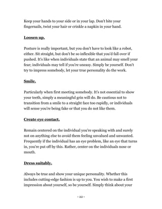 - 22 -
Keep your hands to your side or in your lap. Don't bite your
fingernails, twist your hair or crinkle a napkin in your hand.
Loosen up.
Posture is really important, but you don't have to look like a robot,
either. Sit straight, but don't be so inflexible that you'd fall over if
pushed. It's like when individuals state that an animal may smell your
fear; individuals may tell if you're uneasy. Simply be yourself. Don't
try to impress somebody, let your true personality do the work.
Smile.
Particularly when first meeting somebody. It's not essential to show
your teeth, simply a meaningful grin will do. Be cautious not to
transition from a smile to a straight face too rapidly, or individuals
will sense you're being fake or that you do not like them.
Create eye contact.
Remain centered on the individual you're speaking with and surely
not on anything else to avoid them feeling unvalued and unwanted.
Frequently if the individual has an eye problem, like an eye that turns
in, you're put off by this. Rather, center on the individuals nose or
mouth.
Dress suitably.
Always be true and show your unique personality. Whether this
includes cutting-edge fashion is up to you. You wish to make a first
impression about yourself, so be yourself. Simply think about your
 