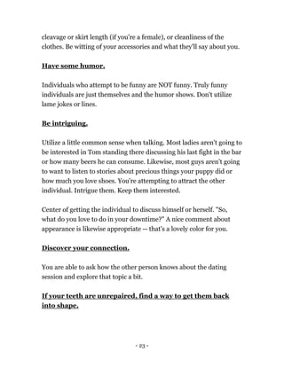 - 23 -
cleavage or skirt length (if you're a female), or cleanliness of the
clothes. Be witting of your accessories and what they'll say about you.
Have some humor.
Individuals who attempt to be funny are NOT funny. Truly funny
individuals are just themselves and the humor shows. Don't utilize
lame jokes or lines.
Be intriguing.
Utilize a little common sense when talking. Most ladies aren't going to
be interested in Tom standing there discussing his last fight in the bar
or how many beers he can consume. Likewise, most guys aren't going
to want to listen to stories about precious things your puppy did or
how much you love shoes. You're attempting to attract the other
individual. Intrigue them. Keep them interested.
Center of getting the individual to discuss himself or herself. "So,
what do you love to do in your downtime?" A nice comment about
appearance is likewise appropriate -- that's a lovely color for you.
Discover your connection.
You are able to ask how the other person knows about the dating
session and explore that topic a bit.
If your teeth are unrepaired, find a way to get them back
into shape.
 