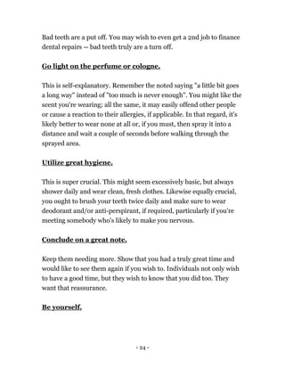 - 24 -
Bad teeth are a put off. You may wish to even get a 2nd job to finance
dental repairs -- bad teeth truly are a turn off.
Go light on the perfume or cologne.
This is self-explanatory. Remember the noted saying "a little bit goes
a long way" instead of "too much is never enough". You might like the
scent you're wearing; all the same, it may easily offend other people
or cause a reaction to their allergies, if applicable. In that regard, it's
likely better to wear none at all or, if you must, then spray it into a
distance and wait a couple of seconds before walking through the
sprayed area.
Utilize great hygiene.
This is super crucial. This might seem excessively basic, but always
shower daily and wear clean, fresh clothes. Likewise equally crucial,
you ought to brush your teeth twice daily and make sure to wear
deodorant and/or anti-perspirant, if required, particularly if you're
meeting somebody who's likely to make you nervous.
Conclude on a great note.
Keep them needing more. Show that you had a truly great time and
would like to see them again if you wish to. Individuals not only wish
to have a good time, but they wish to know that you did too. They
want that reassurance.
Be yourself.
 