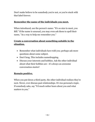 - 25 -
Don't make believe to be somebody you're not, or you're stuck with
that label forever.
Remember the name of the individuals you meet.
When introduced, use the person's name: "It's so nice to meet, you
Bill." If the name is unusual, you may even ask them to spell their
name, "As a way to help me remember you."
Create a conversation about something suitable in the
situation.
 Remember what individuals have told you; perhaps ask more
questions about some subject.
 Don't brag. This includes namedropping.
 Discuss your interests and hobbies. Ask the other individual
about what their hobbies are - it's always an awesome
conversation starter!
Remain positive.
When you put down a third party, the other individual realizes they're
next. Never, ever discuss past relationships. It's too personal a topic.
If somebody asks, say "I'd much rather learn about you and what
matters to you."
 