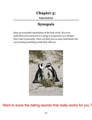 - 26 -
Chapter 5:
Expectations
Synopsis
Keep up reasonable expectations of the final result. Not every
individual you're attracted to is going to reciprocate your intrigue.
Don't take it personally. There are likely just as many individuals who
were trusting something would click with you.
Want to know the dating secrets that really works for you ?
 