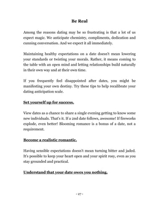 - 27 -
Be Real
Among the reasons dating may be so frustrating is that a lot of us
expect magic. We anticipate chemistry, compliments, dedication and
cunning conversation. And we expect it all immediately.
Maintaining healthy expectations on a date doesn't mean lowering
your standards or twisting your morals. Rather, it means coming to
the table with an open mind and letting relationships build naturally
in their own way and at their own time.
If you frequently feel disappointed after dates, you might be
manifesting your own destiny. Try these tips to help recalibrate your
dating anticipation scale.
Set yourself up for success.
View dates as a chance to share a single evening getting to know some
new individuals. That's it. If a 2nd date follows, awesome! If fireworks
explode, even better! Blooming romance is a bonus of a date, not a
requirement.
Become a realistic romantic.
Having sensible expectations doesn't mean turning bitter and jaded.
It's possible to keep your heart open and your spirit rosy, even as you
stay grounded and practical.
Understand that your date owes you nothing.
 