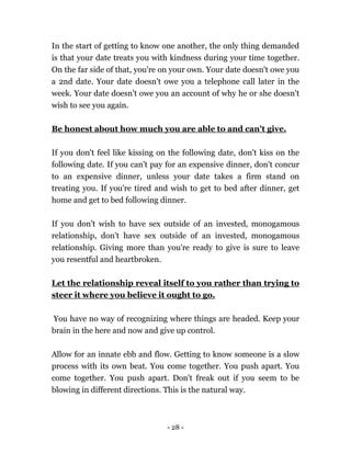 - 28 -
In the start of getting to know one another, the only thing demanded
is that your date treats you with kindness during your time together.
On the far side of that, you're on your own. Your date doesn't owe you
a 2nd date. Your date doesn't owe you a telephone call later in the
week. Your date doesn't owe you an account of why he or she doesn't
wish to see you again.
Be honest about how much you are able to and can't give.
If you don't feel like kissing on the following date, don't kiss on the
following date. If you can't pay for an expensive dinner, don't concur
to an expensive dinner, unless your date takes a firm stand on
treating you. If you're tired and wish to get to bed after dinner, get
home and get to bed following dinner.
If you don't wish to have sex outside of an invested, monogamous
relationship, don't have sex outside of an invested, monogamous
relationship. Giving more than you're ready to give is sure to leave
you resentful and heartbroken.
Let the relationship reveal itself to you rather than trying to
steer it where you believe it ought to go.
You have no way of recognizing where things are headed. Keep your
brain in the here and now and give up control.
Allow for an innate ebb and flow. Getting to know someone is a slow
process with its own beat. You come together. You push apart. You
come together. You push apart. Don't freak out if you seem to be
blowing in different directions. This is the natural way.
 