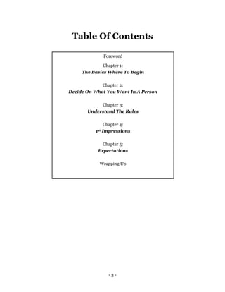 - 3 -
Table Of Contents
Foreword
Chapter 1:
The Basics Where To Begin
Chapter 2:
Decide On What You Want In A Person
Chapter 3:
Understand The Rules
Chapter 4:
1st Impressions
Chapter 5:
Expectations
Wrapping Up
 