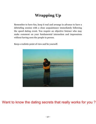- 30 -
Wrapping Up
Remember to have fun, keep it real and arrange in advance to have a
debriefing session with a close acquaintance immediately following
the speed dating event. You require an objective listener who may
make comment on your fundamental interaction and impressions
without having seen the people in person.
Keep a realistic point of view and be yourself.
Want to know the dating secrets that really works for you ?
 