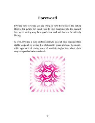 - 4 -
Foreword
If you're new to where you are living or have been out of the dating
lifestyle for awhile but don't want to dive headlong into the nearest
bar, speed dating may be a good-time and safe harbor for friendly
flirting.
As well, if you're a busy professional who doesn't have adequate free
nights to spend on seeing if a relationship bears a future, the round-
robin approach of taking stock of multiple singles thru short chats
may save you both time and cash.
 
