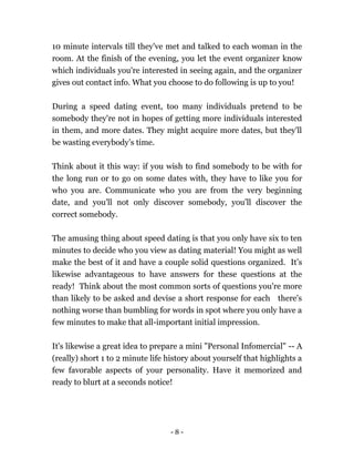- 8 -
10 minute intervals till they've met and talked to each woman in the
room. At the finish of the evening, you let the event organizer know
which individuals you're interested in seeing again, and the organizer
gives out contact info. What you choose to do following is up to you!
During a speed dating event, too many individuals pretend to be
somebody they're not in hopes of getting more individuals interested
in them, and more dates. They might acquire more dates, but they'll
be wasting everybody’s time.
Think about it this way: if you wish to find somebody to be with for
the long run or to go on some dates with, they have to like you for
who you are. Communicate who you are from the very beginning
date, and you'll not only discover somebody, you'll discover the
correct somebody.
The amusing thing about speed dating is that you only have six to ten
minutes to decide who you view as dating material! You might as well
make the best of it and have a couple solid questions organized. It’s
likewise advantageous to have answers for these questions at the
ready! Think about the most common sorts of questions you're more
than likely to be asked and devise a short response for each there's
nothing worse than bumbling for words in spot where you only have a
few minutes to make that all-important initial impression.
It's likewise a great idea to prepare a mini "Personal Infomercial" -- A
(really) short 1 to 2 minute life history about yourself that highlights a
few favorable aspects of your personality. Have it memorized and
ready to blurt at a seconds notice!
 