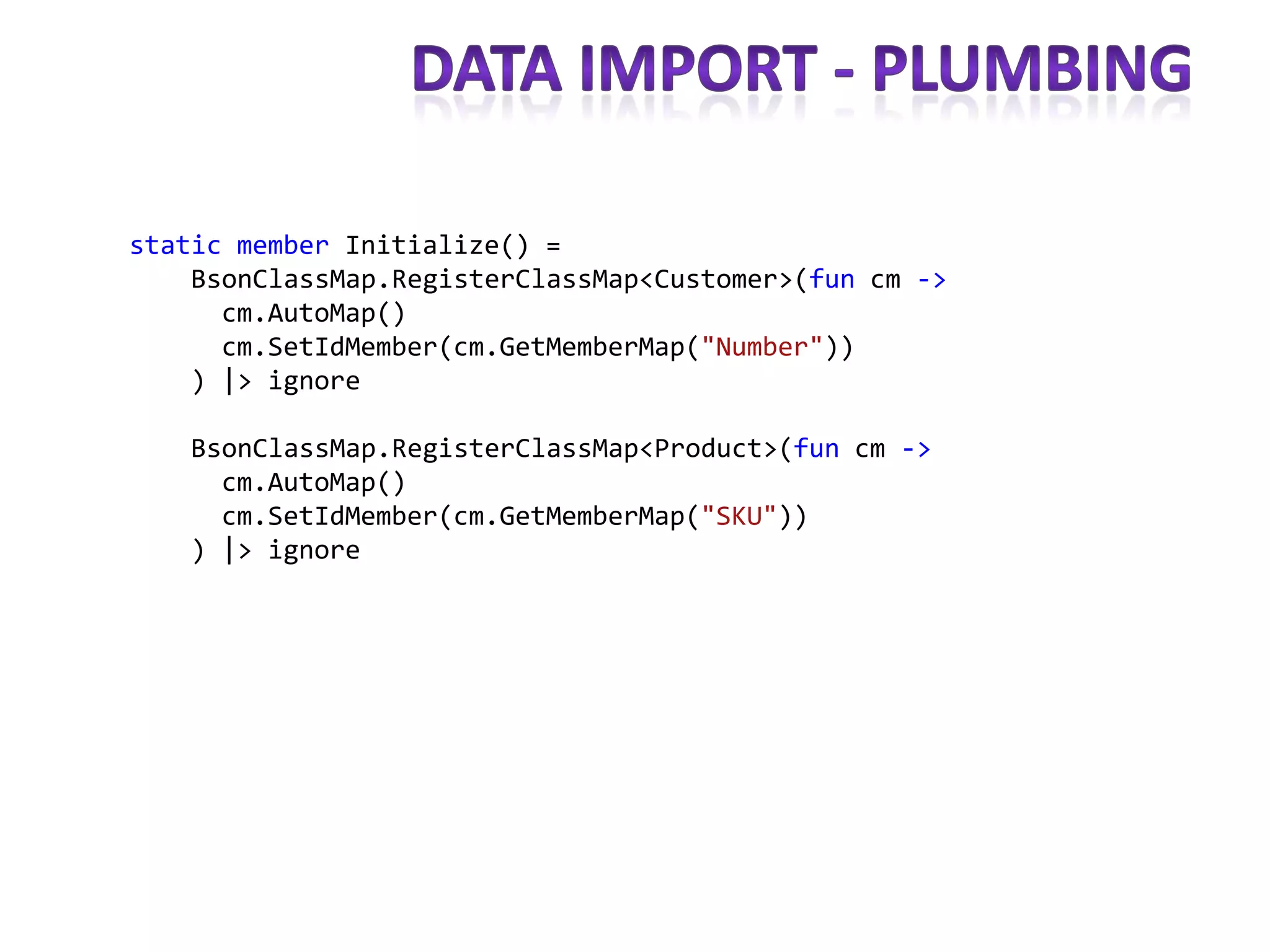 static member Initialize() =
    BsonClassMap.RegisterClassMap<Customer>(fun cm ->
      cm.AutoMap()
      cm.SetIdMember(cm.GetMemberMap("Number"))
    ) |> ignore

   BsonClassMap.RegisterClassMap<Product>(fun cm ->
     cm.AutoMap()
     cm.SetIdMember(cm.GetMemberMap("SKU"))
   ) |> ignore
 