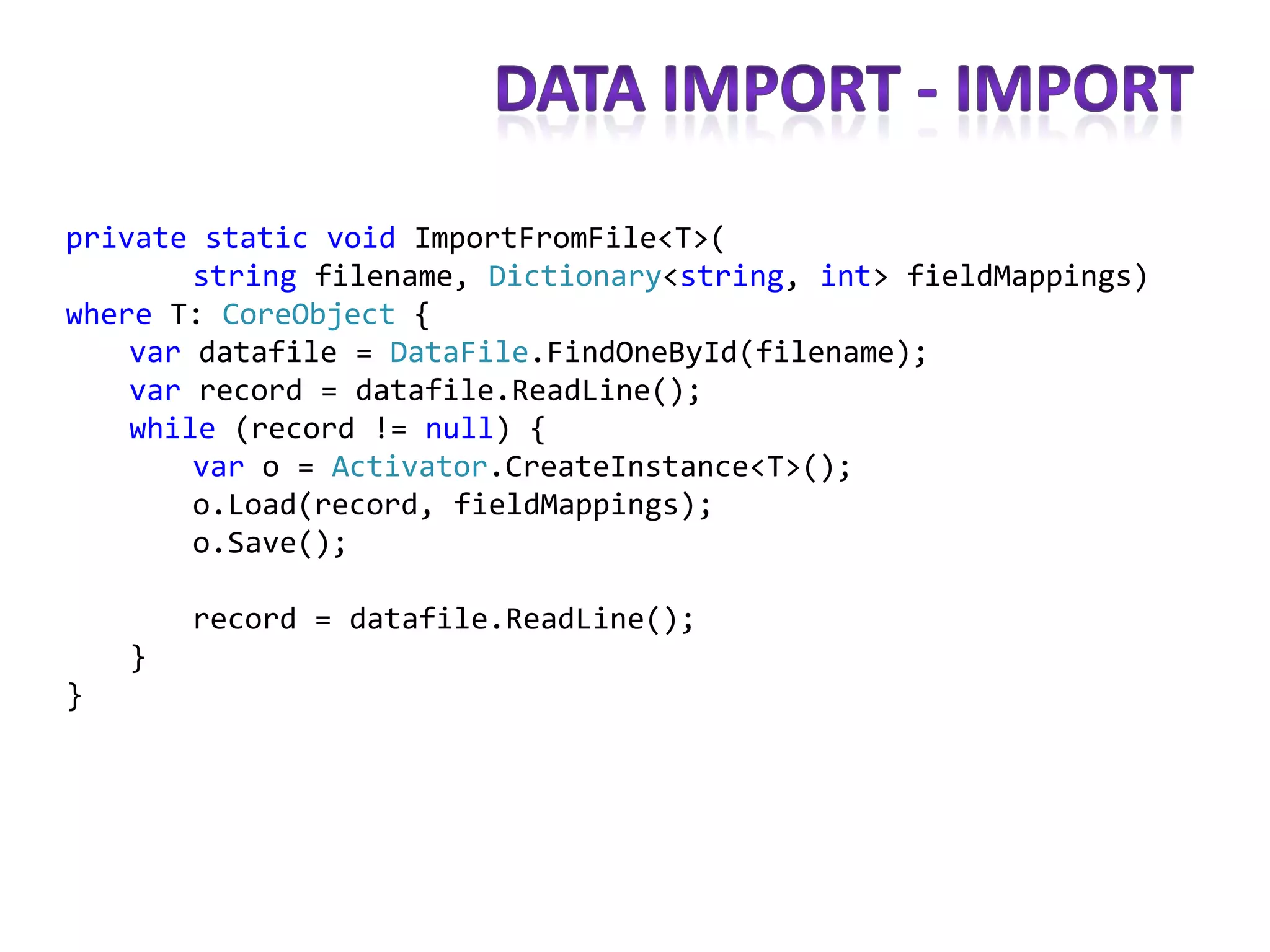 private static void ImportFromFile<T>(
        string filename, Dictionary<string, int> fieldMappings)
where T: CoreObject {
    var datafile = DataFile.FindOneById(filename);
    var record = datafile.ReadLine();
    while (record != null) {
        var o = Activator.CreateInstance<T>();
        o.Load(record, fieldMappings);
        o.Save();

        record = datafile.ReadLine();
    }
}
 