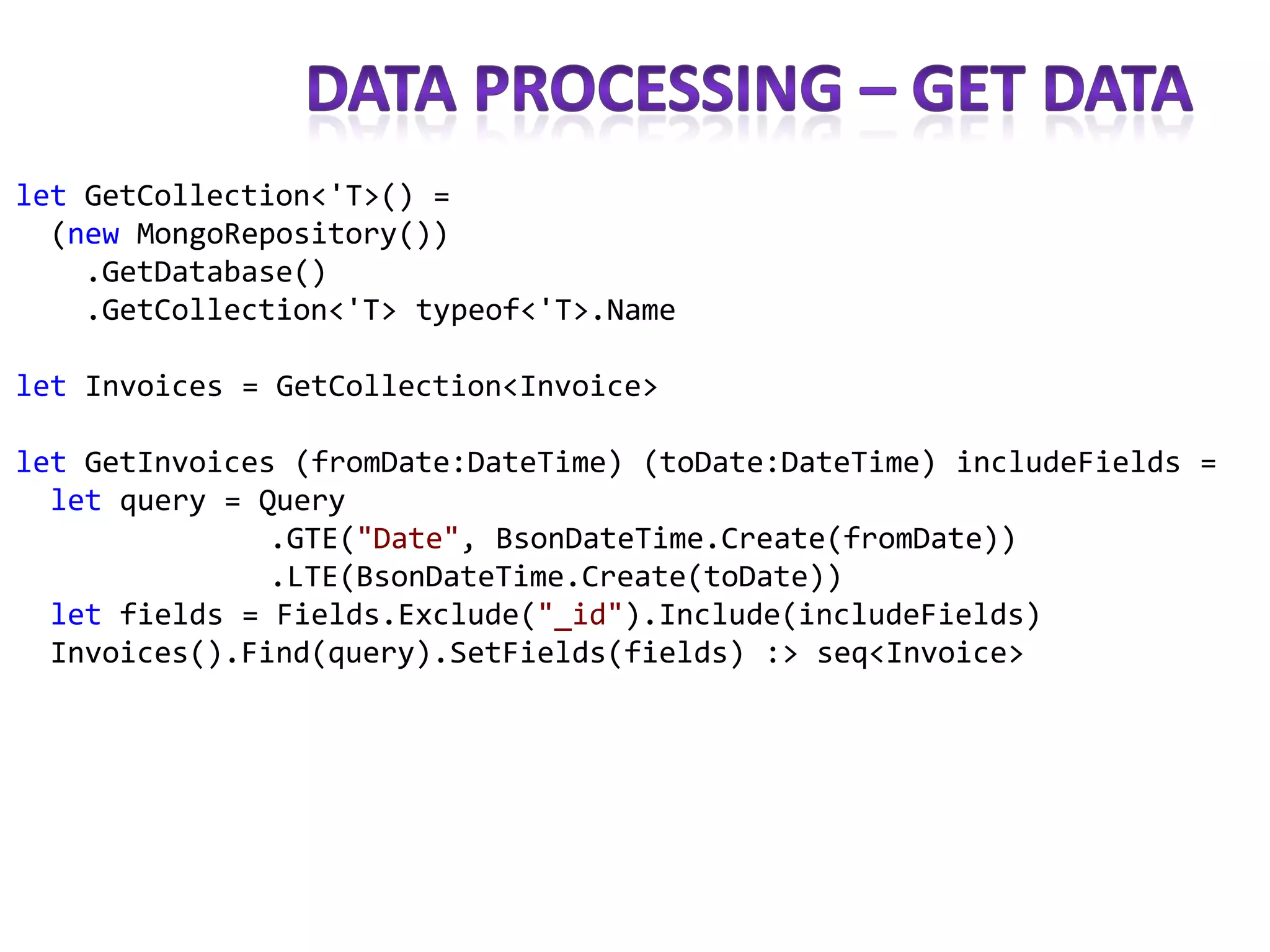 let GetCollection<'T>() =
  (new MongoRepository())
    .GetDatabase()
    .GetCollection<'T> typeof<'T>.Name

let Invoices = GetCollection<Invoice>

let GetInvoices (fromDate:DateTime) (toDate:DateTime) includeFields =
  let query = Query
               .GTE("Date", BsonDateTime.Create(fromDate))
               .LTE(BsonDateTime.Create(toDate))
  let fields = Fields.Exclude("_id").Include(includeFields)
  Invoices().Find(query).SetFields(fields) :> seq<Invoice>
 