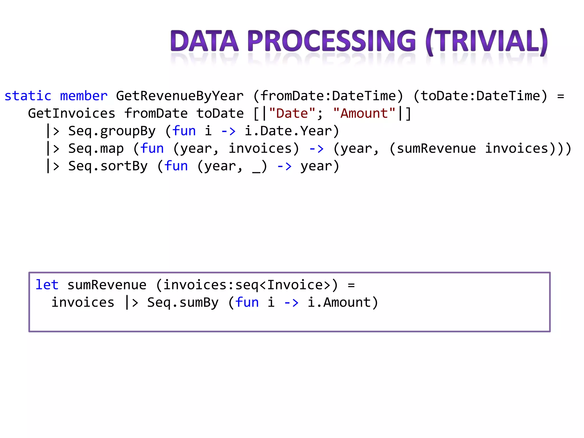 static member GetRevenueByYear (fromDate:DateTime) (toDate:DateTime) =
   GetInvoices fromDate toDate [|"Date"; "Amount"|]
     |> Seq.groupBy (fun i -> i.Date.Year)
     |> Seq.map (fun (year, invoices) -> (year, (sumRevenue invoices)))
     |> Seq.sortBy (fun (year, _) -> year)




   let sumRevenue (invoices:seq<Invoice>) =
     invoices |> Seq.sumBy (fun i -> i.Amount)
 