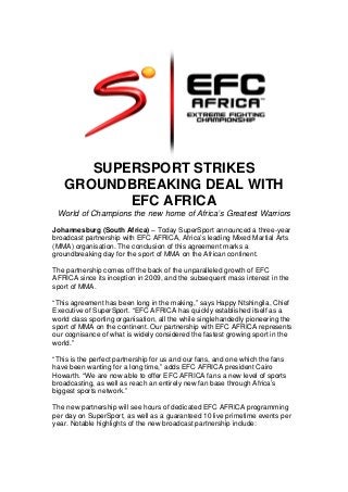 SUPERSPORT STRIKES
GROUNDBREAKING DEAL WITH
EFC AFRICA
World of Champions the new home of Africa’s Greatest Warriors
Johannesburg (South Africa) – Today SuperSport announced a three-year
broadcast partnership with EFC AFRICA, Africa’s leading Mixed Martial Arts
(MMA) organisation. The conclusion of this agreement marks a
groundbreaking day for the sport of MMA on the African continent.
The partnership comes off the back of the unparalleled growth of EFC
AFRICA since its inception in 2009, and the subsequent mass interest in the
sport of MMA.
“This agreement has been long in the making,” says Happy Ntshingila, Chief
Executive of SuperSport. “EFC AFRICA has quickly established itself as a
world class sporting organisation, all the while singlehandedly pioneering the
sport of MMA on the continent. Our partnership with EFC AFRICA represents
our cognisance of what is widely considered the fastest growing sport in the
world.”
“This is the perfect partnership for us and our fans, and one which the fans
have been wanting for a long time,” adds EFC AFRICA president Cairo
Howarth. “We are now able to offer EFC AFRICA fans a new level of sports
broadcasting, as well as reach an entirely new fan base through Africa’s
biggest sports network.”
The new partnership will see hours of dedicated EFC AFRICA programming
per day on SuperSport, as well as a guaranteed 10 live primetime events per
year. Notable highlights of the new broadcast partnership include:
 