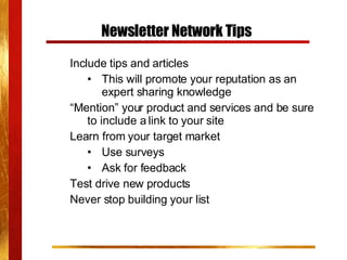 Newsletter Network Tips Include tips and articles This will promote your reputation as an expert sharing knowledge “ Mention” your product and services and be sure to include a link to your site Learn from your target market Use surveys Ask for feedback Test drive new products Never stop building your list 