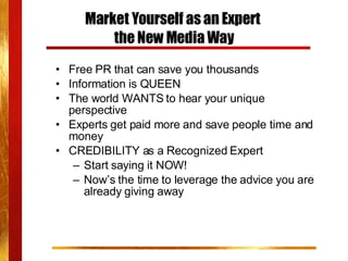 Market Yourself as an Expert  the New Media Way Free PR that can save you thousands Information is QUEEN The world WANTS to hear your unique perspective Experts get paid more and save people time and money  CREDIBILITY as a Recognized Expert Start saying it NOW! Now’s the time to leverage the advice you are already giving away 