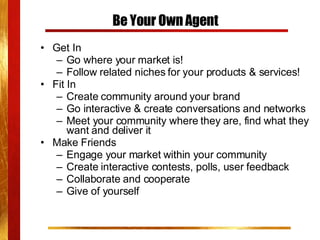 Be Your Own Agent Get In Go where your market is!  Follow related niches for your products & services! Fit In Create community around your brand Go interactive & create conversations and networks Meet your community where they are, find what they want and deliver it Make Friends Engage your market within your community Create interactive contests, polls, user feedback Collaborate and cooperate Give of yourself 