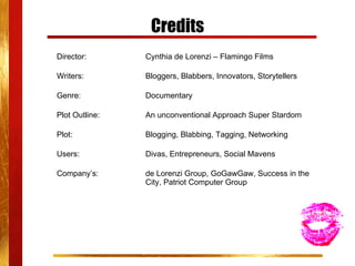 Credits Director: Cynthia de Lorenzi – Flamingo Films Writers:    Bloggers, Blabbers, Innovators, Storytellers Genre:    Documentary Plot Outline:  An unconventional Approach Super Stardom Plot:  Blogging, Blabbing, Tagging, Networking Users:  Divas, Entrepreneurs, Social Mavens Company’s: de Lorenzi Group, GoGawGaw, Success in the  City, Patriot Computer Group 