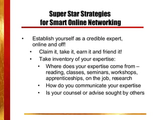 Super Star Strategies  for Smart Online Networking Establish yourself as a credible expert,  online and off! Claim it, take it, earn it and friend it! Take inventory of your expertise: Where does your expertise come from – reading, classes, seminars, workshops, apprenticeships, on the job, research How do you communicate your expertise Is your counsel or advise sought by others 