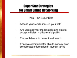 Super Star Strategies  for Smart Online Networking You – the Super Star Assess your reputation – in your field Are you ready for the limelight and able to accept criticism – private and public The confidence to name it and take it Effective communicator able to convey even complicated information in layman terms 