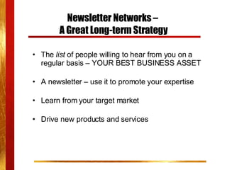 Newsletter Networks –  A Great Long-term Strategy The  list  of people willing to hear from you on a regular basis – YOUR BEST BUSINESS ASSET   A newsletter – use it to promote your expertise Learn from your target market Drive new products and services 