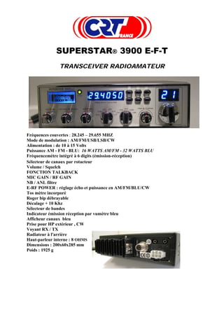 SUPERSTAR® 3900 E-F-T
             TRANSCEIVER RADIOAMATEUR




Fréquences couvertes : 28.245 – 29.655 MHZ
Mode de modulation : AM/FM/USB/LSB/CW
Alimentation : de 10 à 15 Volts
Puissance AM - FM - BLU: 16 WATTS AM/FM - 32 WATTS BLU
Fréquencemètre intégré à 6 digits (émission-réception)
Sélecteur de canaux par rotacteur
Volume / Squelch
FONCTION TALKBACK
MIC GAIN / RF GAIN
NB / ANL filtre
E-RF POWER : réglage écho et puissance en AM/FM/BLU/CW
Tos mètre incorporé
Roger bip débrayable
Décalage + 10 Khz
Sélecteur de bandes
Indicateur émission réception par vumètre bleu
Afficheur canaux bleu
Prise pour HP extérieur , CW
Voyant RX / TX
Radiateur à l'arrière
Haut-parleur interne : 8 OHMS
Dimensions : 200x60x285 mm
Poids : 1925 g
 