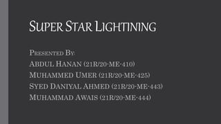 SUPER STAR LIGHTINING
PRESENTED BY:
ABDUL HANAN (21R/20-ME-410)
MUHAMMED UMER (21R/20-ME-425)
SYED DANIYAL AHMED (21R/20-ME-443)
MUHAMMAD AWAIS (21R/20-ME-444)
 