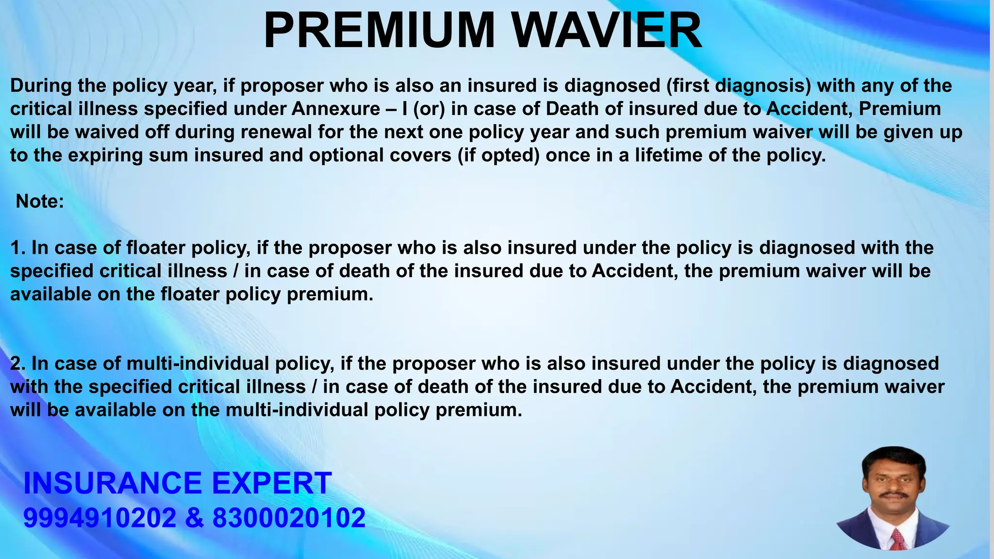 During the policy year, if proposer who is also an insured is diagnosed (first diagnosis) with any of the
critical illness specified under Annexure – I (or) in case of Death of insured due to Accident, Premium
will be waived off during renewal for the next one policy year and such premium waiver will be given up
to the expiring sum insured and optional covers (if opted) once in a lifetime of the policy.
Note:
1. In case of floater policy, if the proposer who is also insured under the policy is diagnosed with the
specified critical illness / in case of death of the insured due to Accident, the premium waiver will be
available on the floater policy premium.
2. In case of multi-individual policy, if the proposer who is also insured under the policy is diagnosed
with the specified critical illness / in case of death of the insured due to Accident, the premium waiver
will be available on the multi-individual policy premium.
PREMIUM WAVIER
INSURANCE EXPERT
9994910202 & 8300020102
 