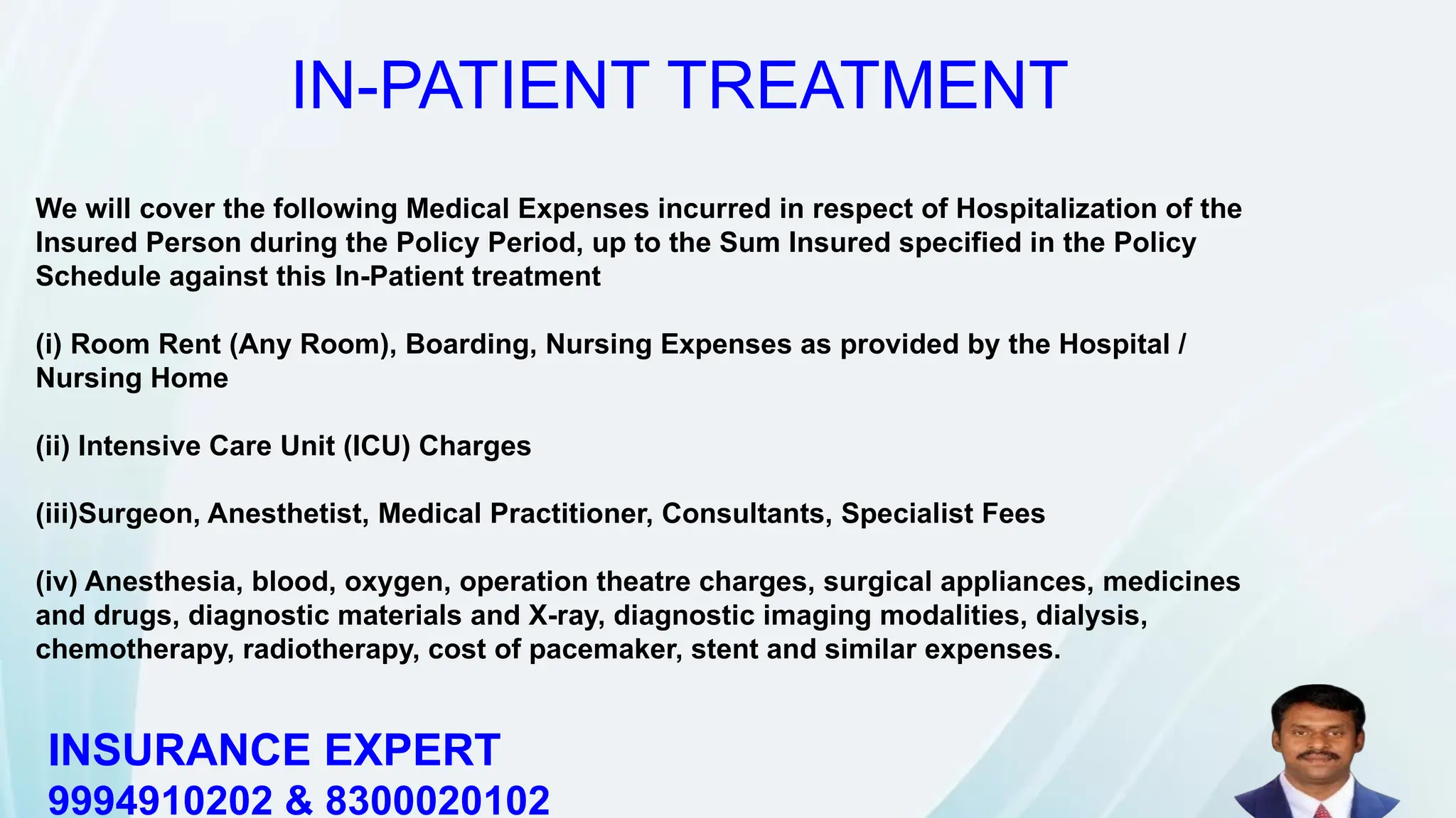 We will cover the following Medical Expenses incurred in respect of Hospitalization of the
Insured Person during the Policy Period, up to the Sum Insured specified in the Policy
Schedule against this In-Patient treatment
(i) Room Rent (Any Room), Boarding, Nursing Expenses as provided by the Hospital /
Nursing Home
(ii) Intensive Care Unit (ICU) Charges
(iii)Surgeon, Anesthetist, Medical Practitioner, Consultants, Specialist Fees
(iv) Anesthesia, blood, oxygen, operation theatre charges, surgical appliances, medicines
and drugs, diagnostic materials and X-ray, diagnostic imaging modalities, dialysis,
chemotherapy, radiotherapy, cost of pacemaker, stent and similar expenses.
IN-PATIENT TREATMENT
INSURANCE EXPERT
9994910202 & 8300020102
 