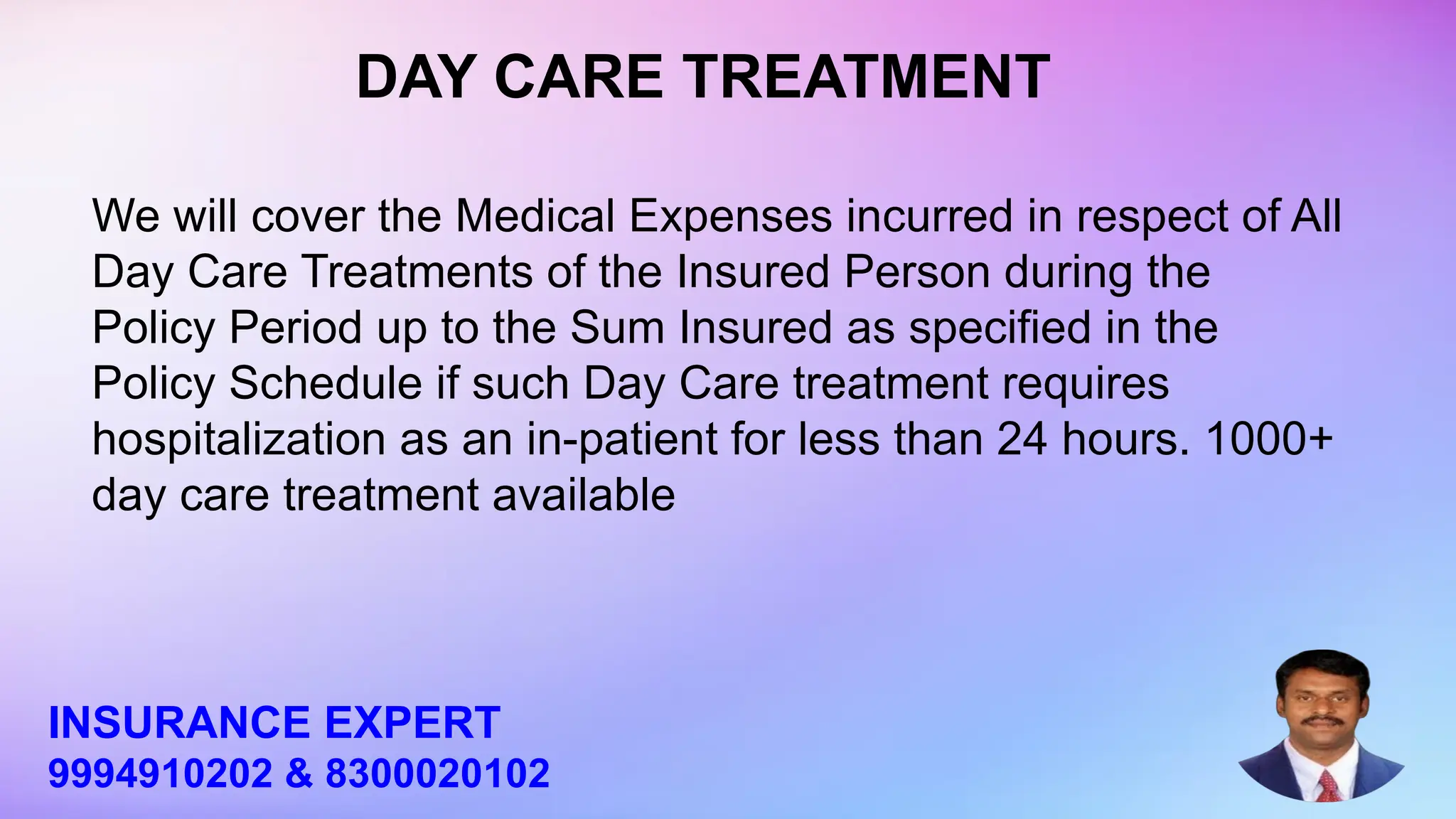 We will cover the Medical Expenses incurred in respect of All
Day Care Treatments of the Insured Person during the
Policy Period up to the Sum Insured as specified in the
Policy Schedule if such Day Care treatment requires
hospitalization as an in-patient for less than 24 hours. 1000+
day care treatment available
DAY CARE TREATMENT
INSURANCE EXPERT
9994910202 & 8300020102
 