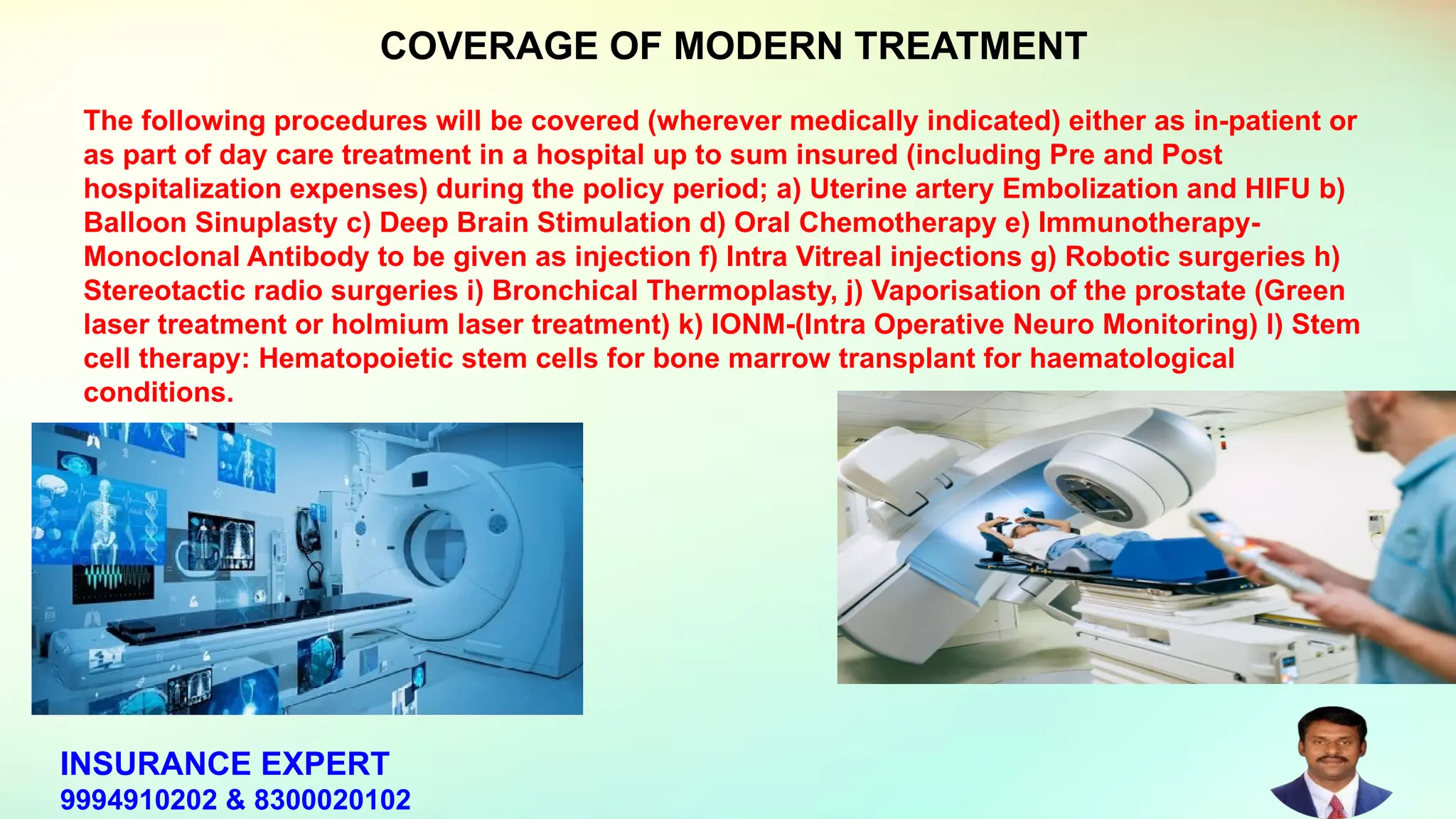 The following procedures will be covered (wherever medically indicated) either as in-patient or
as part of day care treatment in a hospital up to sum insured (including Pre and Post
hospitalization expenses) during the policy period; a) Uterine artery Embolization and HIFU b)
Balloon Sinuplasty c) Deep Brain Stimulation d) Oral Chemotherapy e) Immunotherapy-
Monoclonal Antibody to be given as injection f) Intra Vitreal injections g) Robotic surgeries h)
Stereotactic radio surgeries i) Bronchical Thermoplasty, j) Vaporisation of the prostate (Green
laser treatment or holmium laser treatment) k) IONM-(Intra Operative Neuro Monitoring) l) Stem
cell therapy: Hematopoietic stem cells for bone marrow transplant for haematological
conditions.
COVERAGE OF MODERN TREATMENT
INSURANCE EXPERT
9994910202 & 8300020102
 
