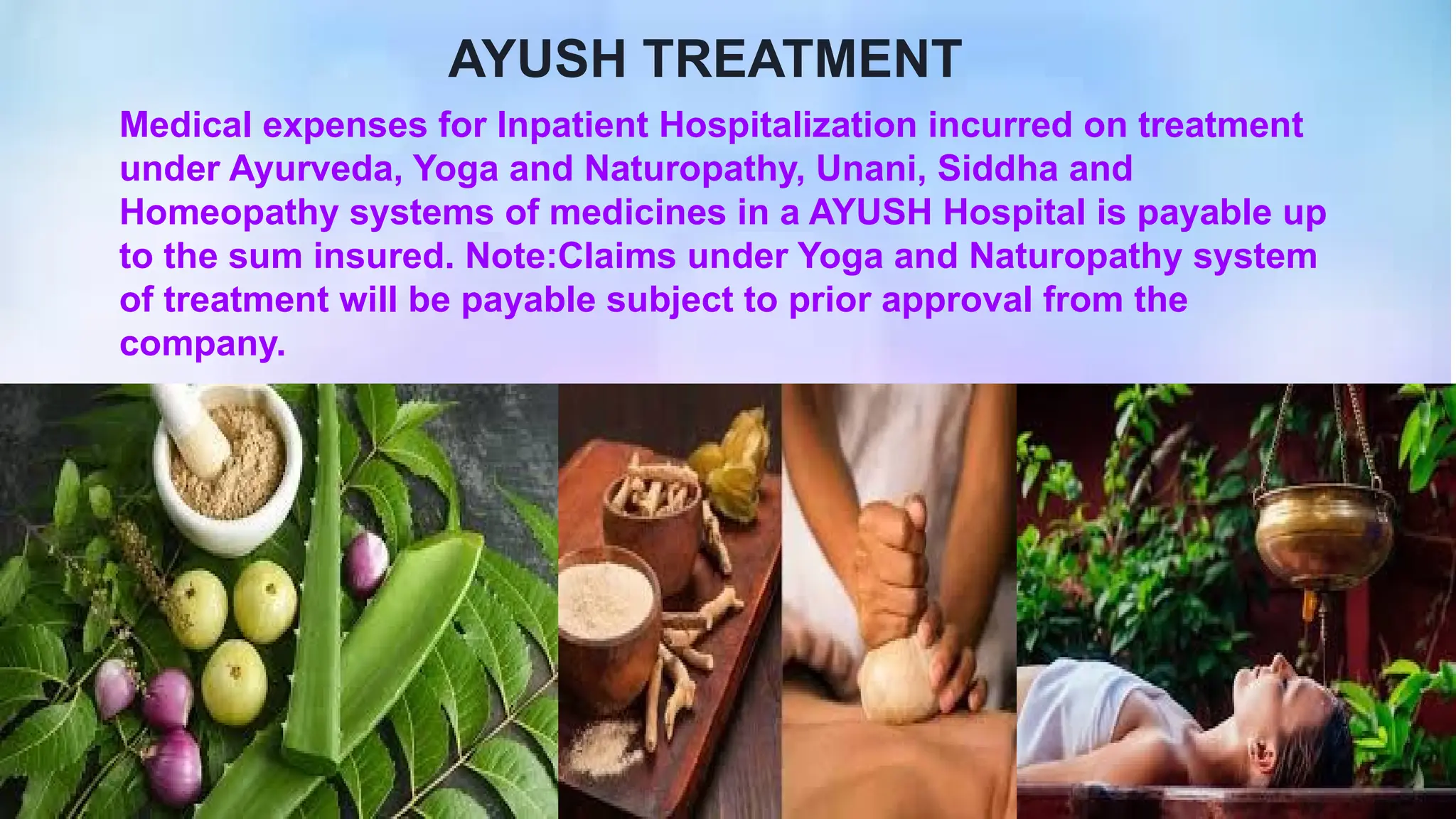 Medical expenses for Inpatient Hospitalization incurred on treatment
under Ayurveda, Yoga and Naturopathy, Unani, Siddha and
Homeopathy systems of medicines in a AYUSH Hospital is payable up
to the sum insured. Note:Claims under Yoga and Naturopathy system
of treatment will be payable subject to prior approval from the
company.
AYUSH TREATMENT
 