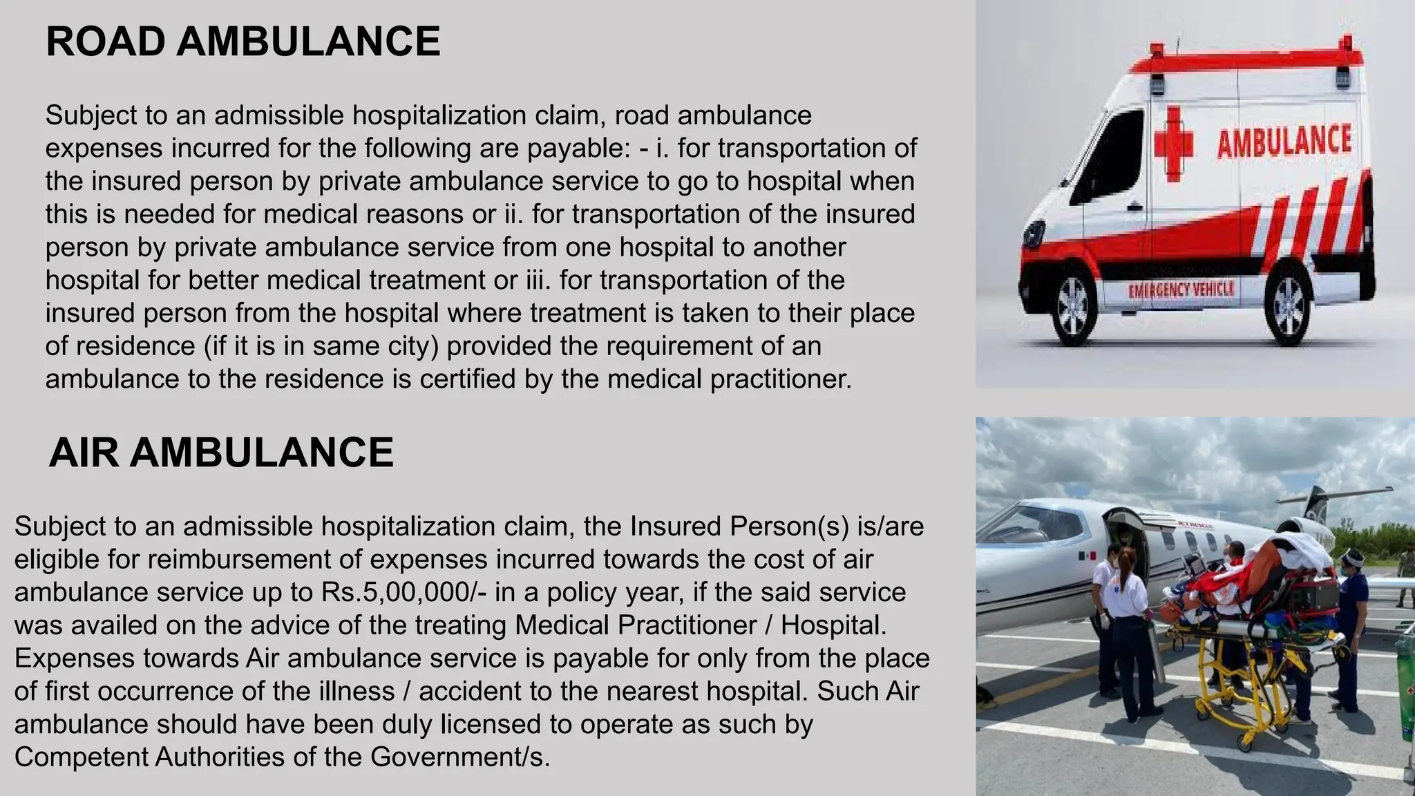 AIR AMBULANCE
Subject to an admissible hospitalization claim, the Insured Person(s) is/are
eligible for reimbursement of expenses incurred towards the cost of air
ambulance service up to Rs.5,00,000/- in a policy year, if the said service
was availed on the advice of the treating Medical Practitioner / Hospital.
Expenses towards Air ambulance service is payable for only from the place
of first occurrence of the illness / accident to the nearest hospital. Such Air
ambulance should have been duly licensed to operate as such by
Competent Authorities of the Government/s.
ROAD AMBULANCE
Subject to an admissible hospitalization claim, road ambulance
expenses incurred for the following are payable: - i. for transportation of
the insured person by private ambulance service to go to hospital when
this is needed for medical reasons or ii. for transportation of the insured
person by private ambulance service from one hospital to another
hospital for better medical treatment or iii. for transportation of the
insured person from the hospital where treatment is taken to their place
of residence (if it is in same city) provided the requirement of an
ambulance to the residence is certified by the medical practitioner.
 
