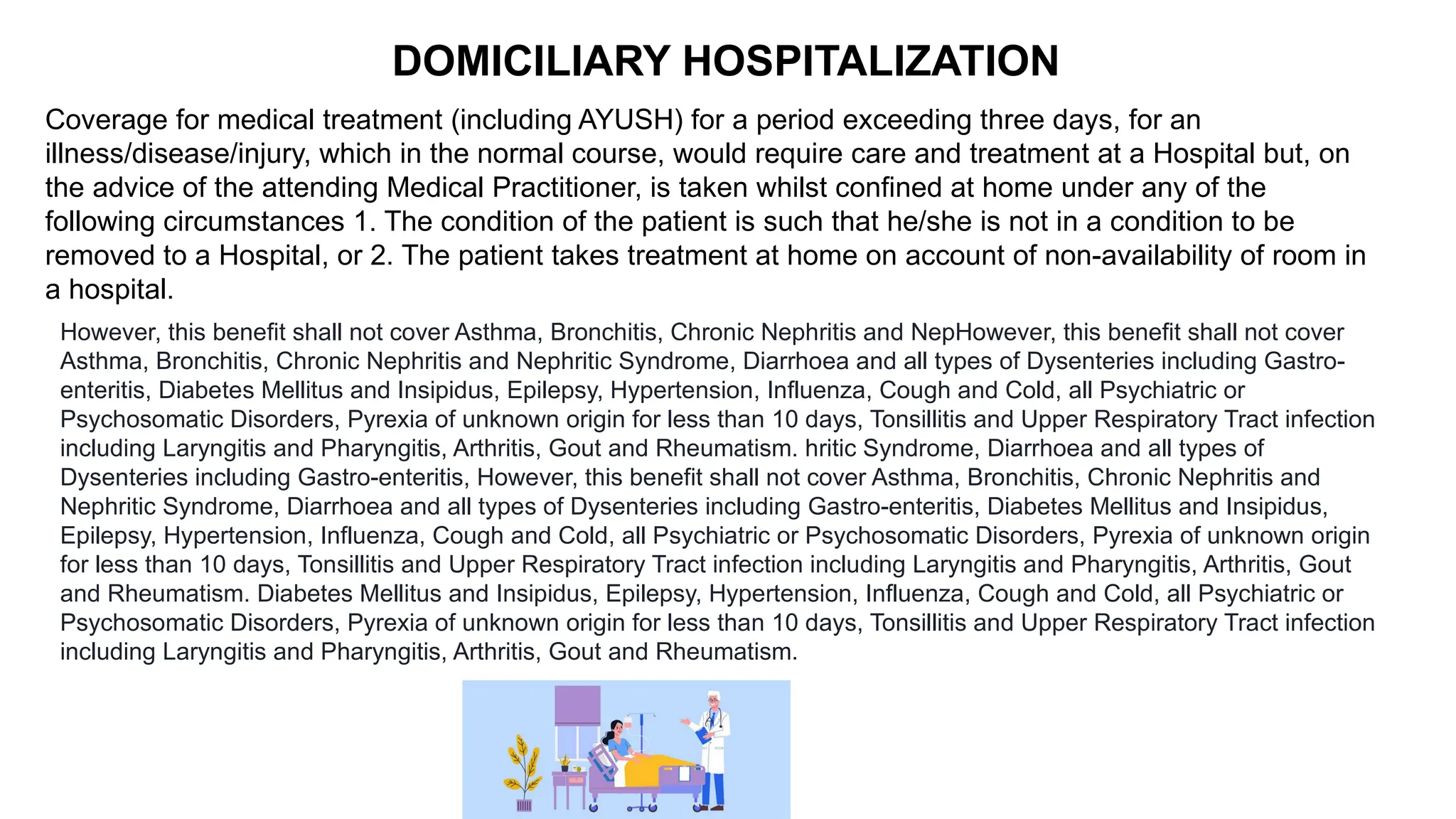 Coverage for medical treatment (including AYUSH) for a period exceeding three days, for an
illness/disease/injury, which in the normal course, would require care and treatment at a Hospital but, on
the advice of the attending Medical Practitioner, is taken whilst confined at home under any of the
following circumstances 1. The condition of the patient is such that he/she is not in a condition to be
removed to a Hospital, or 2. The patient takes treatment at home on account of non-availability of room in
a hospital.
DOMICILIARY HOSPITALIZATION
However, this benefit shall not cover Asthma, Bronchitis, Chronic Nephritis and NepHowever, this benefit shall not cover
Asthma, Bronchitis, Chronic Nephritis and Nephritic Syndrome, Diarrhoea and all types of Dysenteries including Gastro-
enteritis, Diabetes Mellitus and Insipidus, Epilepsy, Hypertension, Influenza, Cough and Cold, all Psychiatric or
Psychosomatic Disorders, Pyrexia of unknown origin for less than 10 days, Tonsillitis and Upper Respiratory Tract infection
including Laryngitis and Pharyngitis, Arthritis, Gout and Rheumatism. hritic Syndrome, Diarrhoea and all types of
Dysenteries including Gastro-enteritis, However, this benefit shall not cover Asthma, Bronchitis, Chronic Nephritis and
Nephritic Syndrome, Diarrhoea and all types of Dysenteries including Gastro-enteritis, Diabetes Mellitus and Insipidus,
Epilepsy, Hypertension, Influenza, Cough and Cold, all Psychiatric or Psychosomatic Disorders, Pyrexia of unknown origin
for less than 10 days, Tonsillitis and Upper Respiratory Tract infection including Laryngitis and Pharyngitis, Arthritis, Gout
and Rheumatism. Diabetes Mellitus and Insipidus, Epilepsy, Hypertension, Influenza, Cough and Cold, all Psychiatric or
Psychosomatic Disorders, Pyrexia of unknown origin for less than 10 days, Tonsillitis and Upper Respiratory Tract infection
including Laryngitis and Pharyngitis, Arthritis, Gout and Rheumatism.
 
