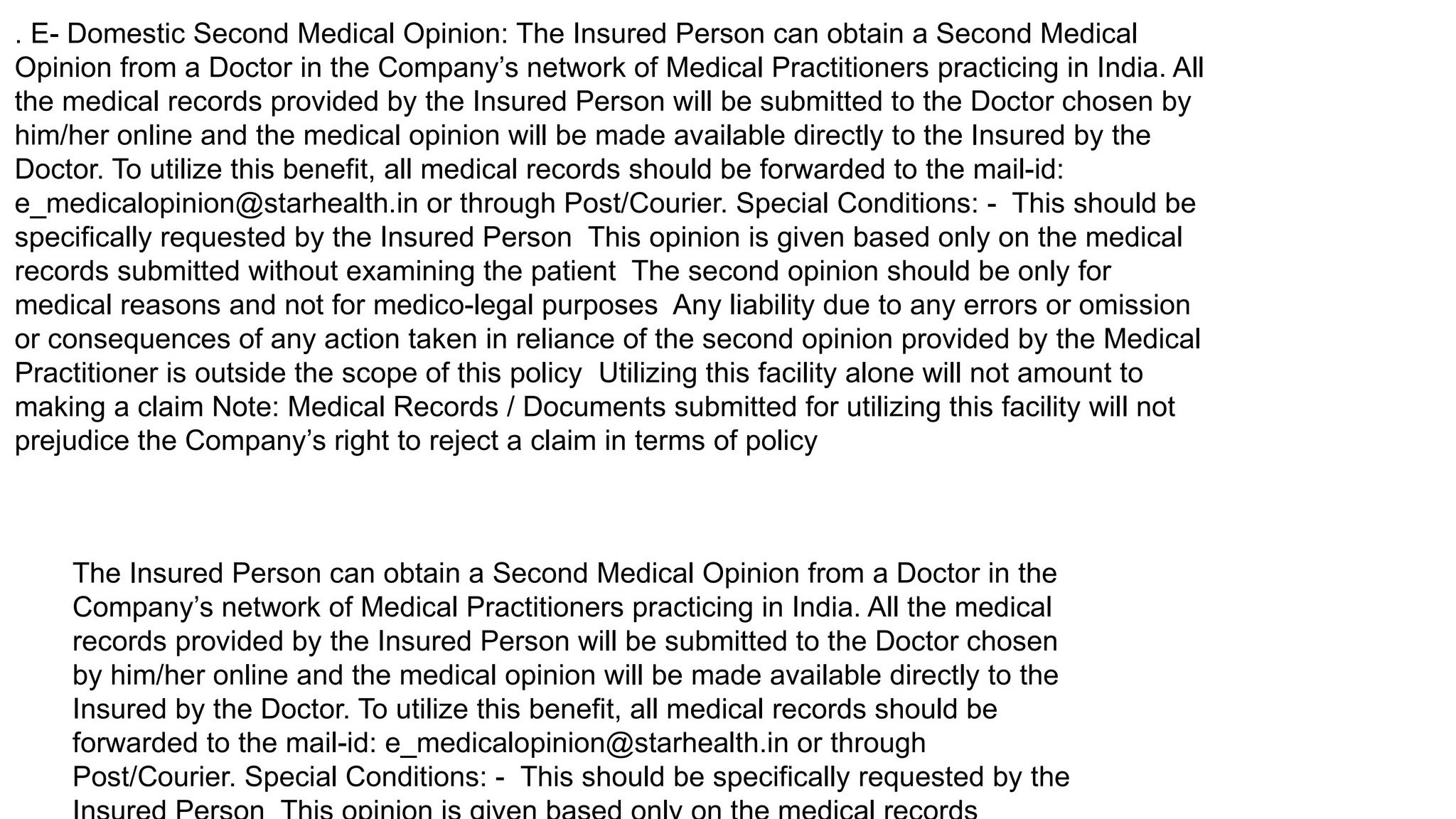 . E- Domestic Second Medical Opinion: The Insured Person can obtain a Second Medical
Opinion from a Doctor in the Company’s network of Medical Practitioners practicing in India. All
the medical records provided by the Insured Person will be submitted to the Doctor chosen by
him/her online and the medical opinion will be made available directly to the Insured by the
Doctor. To utilize this benefit, all medical records should be forwarded to the mail-id:
e_medicalopinion@starhealth.in or through Post/Courier. Special Conditions: - This should be
specifically requested by the Insured Person This opinion is given based only on the medical
records submitted without examining the patient The second opinion should be only for
medical reasons and not for medico-legal purposes Any liability due to any errors or omission
or consequences of any action taken in reliance of the second opinion provided by the Medical
Practitioner is outside the scope of this policy Utilizing this facility alone will not amount to
making a claim Note: Medical Records / Documents submitted for utilizing this facility will not
prejudice the Company’s right to reject a claim in terms of policy
The Insured Person can obtain a Second Medical Opinion from a Doctor in the
Company’s network of Medical Practitioners practicing in India. All the medical
records provided by the Insured Person will be submitted to the Doctor chosen
by him/her online and the medical opinion will be made available directly to the
Insured by the Doctor. To utilize this benefit, all medical records should be
forwarded to the mail-id: e_medicalopinion@starhealth.in or through
Post/Courier. Special Conditions: - This should be specifically requested by the
 