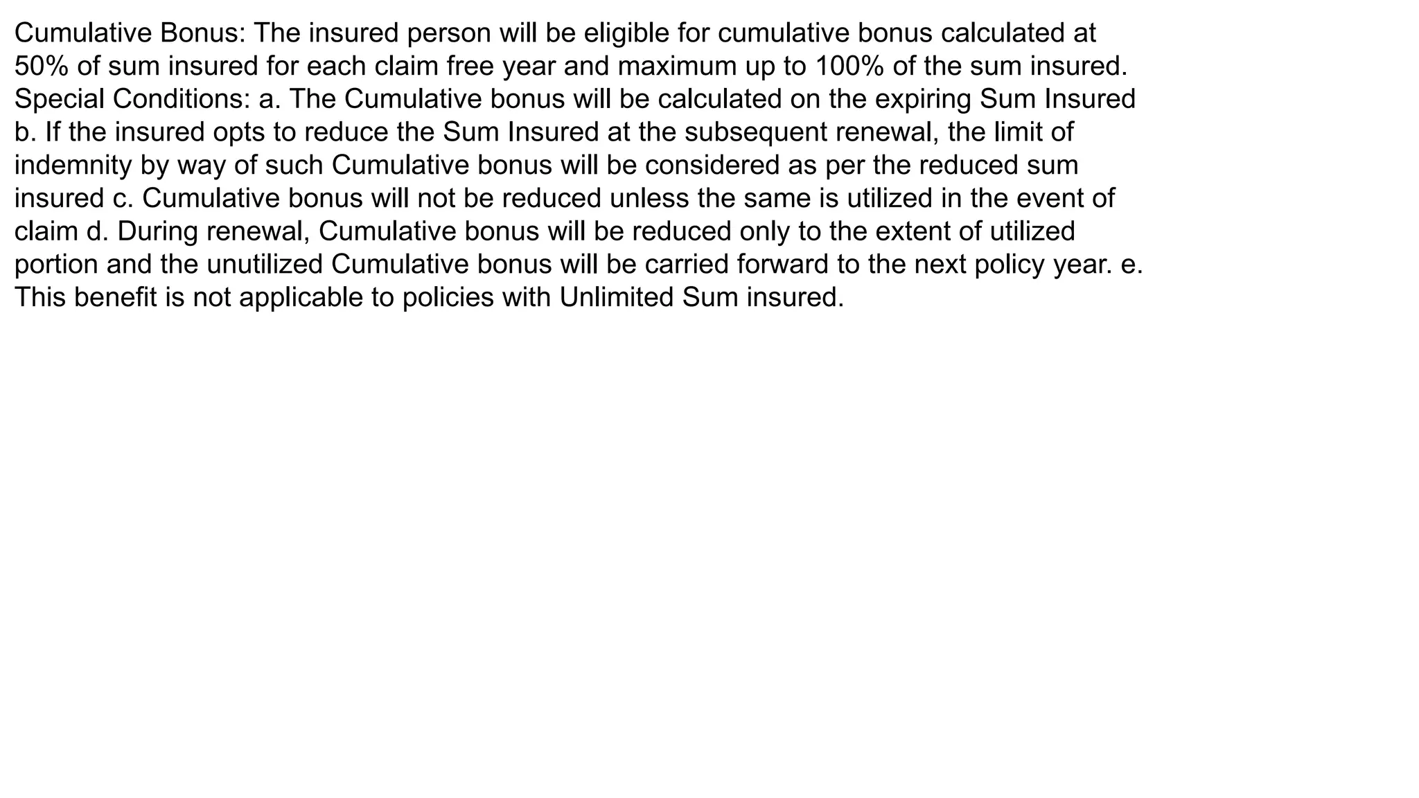 Cumulative Bonus: The insured person will be eligible for cumulative bonus calculated at
50% of sum insured for each claim free year and maximum up to 100% of the sum insured.
Special Conditions: a. The Cumulative bonus will be calculated on the expiring Sum Insured
b. If the insured opts to reduce the Sum Insured at the subsequent renewal, the limit of
indemnity by way of such Cumulative bonus will be considered as per the reduced sum
insured c. Cumulative bonus will not be reduced unless the same is utilized in the event of
claim d. During renewal, Cumulative bonus will be reduced only to the extent of utilized
portion and the unutilized Cumulative bonus will be carried forward to the next policy year. e.
This benefit is not applicable to policies with Unlimited Sum insured.
 