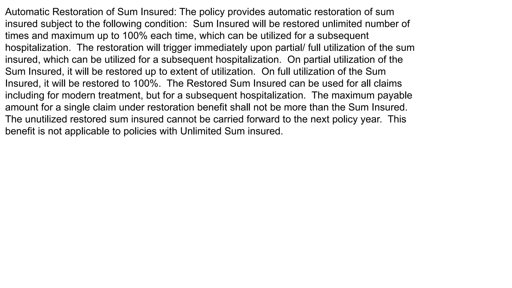 Automatic Restoration of Sum Insured: The policy provides automatic restoration of sum
insured subject to the following condition: Sum Insured will be restored unlimited number of
times and maximum up to 100% each time, which can be utilized for a subsequent
hospitalization. The restoration will trigger immediately upon partial/ full utilization of the sum
insured, which can be utilized for a subsequent hospitalization. On partial utilization of the
Sum Insured, it will be restored up to extent of utilization. On full utilization of the Sum
Insured, it will be restored to 100%. The Restored Sum Insured can be used for all claims
including for modern treatment, but for a subsequent hospitalization. The maximum payable
amount for a single claim under restoration benefit shall not be more than the Sum Insured.
The unutilized restored sum insured cannot be carried forward to the next policy year. This
benefit is not applicable to policies with Unlimited Sum insured.
 
