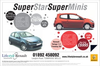 Renault
                                      SuperStarSuperMinis
               Clio 1.5 dCi 86
               Dynamique 5dr                     41 monthly payments £199.00                                   Now Only
                  Inc Metallic Paint             Deposit Payable             £992.80
                                                 First Payment               £358.00
                                                 Min Guaranteed Future Value £3896.62
                                                 Total Charge for Credit £2611.42
                                                                                                       £10795
                                                 Amount of Credit            £9802.20
                                                                                                                                                11.0%
                                                 Total Amount Payable £13406.42                                                                  APR
                                                 Based on 6,000 miles per annum




                                                                                                                                                                                                                           41 monthly payments £129.00
                                                                                                                                                                                                                           Deposit Payable             £795.20
                                                                                                                                                                                                                                                                                               12.0%
                                                                                                                                                                                                                           First Payment               £288.00                                  APR
                                                                                                                                                                                                                           Min Guaranteed Future Value £2379.38
                                                                                                                                                                                                                           Total Charge for Credit £1756.58
                                                                                                                                                                                    Renault                                Amount of Credit            £6199.80
                                                                                                                                                                                                                                                                                        Now Only
                                                                                                                                                                                                                           Total Amount Payable £8751.58
                                                                                                                                                                                  Twingo 1.2
                                                                                                                                                                                  Freeway 3dr
                                                                                                                                                                                                                           Based on 6,000 miles per annum
                                                                                                                                                                                                                                                                                 £6995

Lifestyle Renault                                                                                              01892 458092                                                                                              www.lifestylerenault.co.uk
     The journey starts here                                                                               Langton Road, TUNBRIDGE WELLS
The official fuel consumption fi gures in mpg (l/100km) for the Mégane range are: Urban 53.3-27.7 (5.3-10.2), Extra Urban 68.9-47.9 (4.1-5.9), Combined 62.8-37.2 (4.5-7.6).
The official CO2 emission fi gures for the range are 118-178g/km
Included in first payment is credit facility fee of £159 and included in GMFV is completion fee of £95. Car prices include delivery to dealer, number plates, 15% VAT, 12 months’ Government road fund licence and £55 first registration fee. Finance is subject to status. You must be at
least 18 and a UK resident (excluding the Channel Islands and the Isle of Man) to apply for finance. Finance provided by Santander consumer finance. These offers apply to vehicles ordered and registered by 31st March 2009 and are available to private and small business
customers only. Vans shown with optional metallic paint an extra £375. All figures are correct at time of going to press. All offers are subject to availabilty at Lifestyle Renault. Details correct a time of going to press.
 