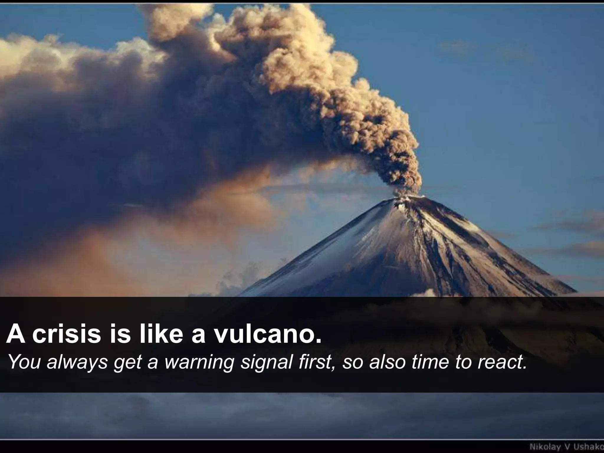 A crisis is like a vulcano.
You always get a warning signal first, so also time to react.
 