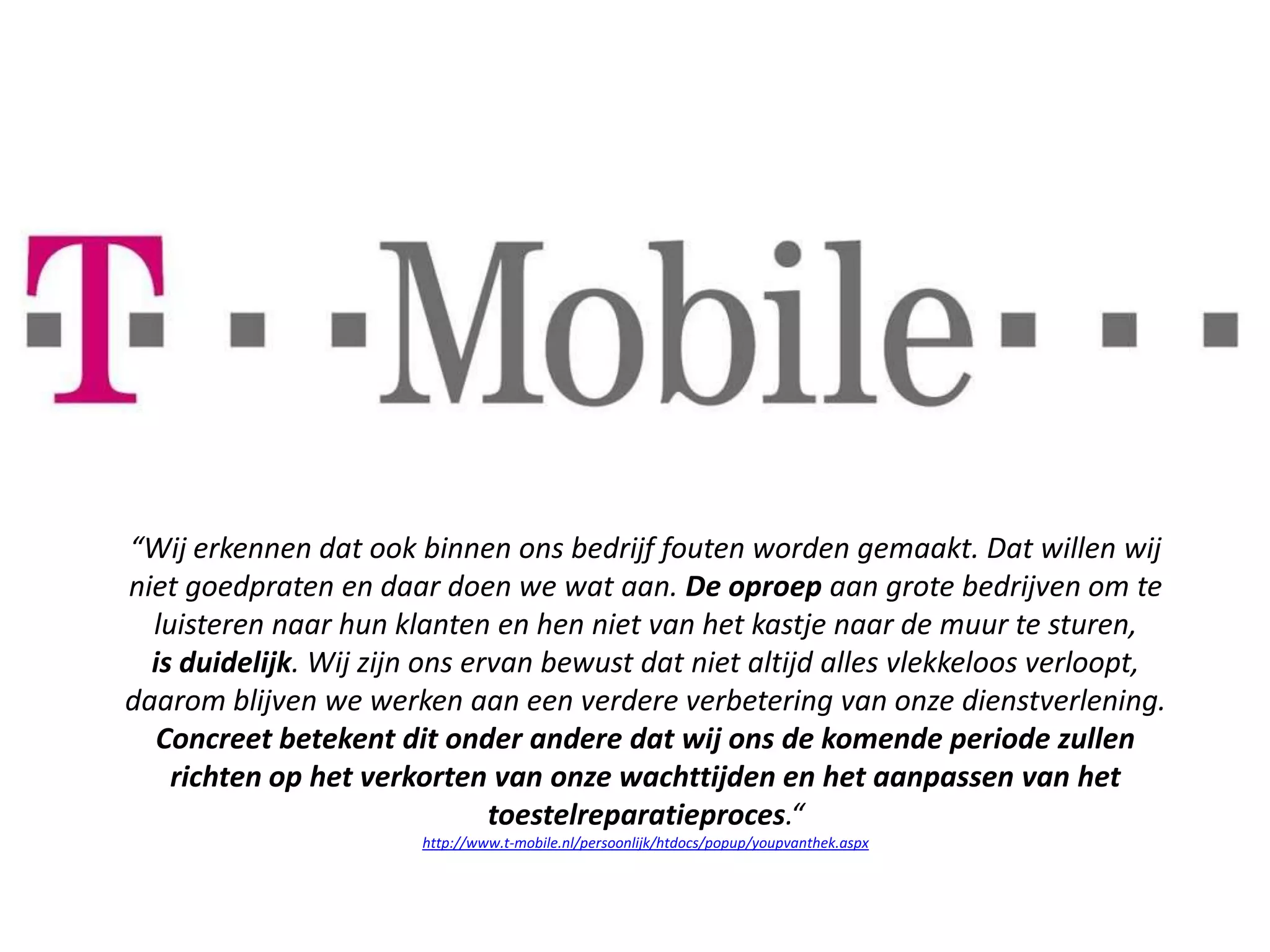 “Wij erkennen dat ook binnen ons bedrijf fouten worden gemaakt. Dat willen wij
niet goedpraten en daar doen we wat aan. De oproep aan grote bedrijven om te
  luisteren naar hun klanten en hen niet van het kastje naar de muur te sturen,
  is duidelijk. Wij zijn ons ervan bewust dat niet altijd alles vlekkeloos verloopt,
daarom blijven we werken aan een verdere verbetering van onze dienstverlening.
   Concreet betekent dit onder andere dat wij ons de komende periode zullen
    richten op het verkorten van onze wachttijden en het aanpassen van het
                               toestelreparatieproces.“
                        http://www.t-mobile.nl/persoonlijk/htdocs/popup/youpvanthek.aspx
 