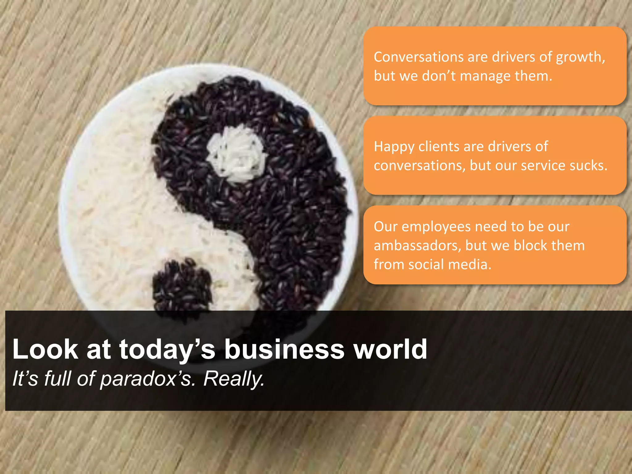 Conversations are drivers of growth,
                                  but we don’t manage them.



                                  Happy clients are drivers of
                                  conversations, but our service sucks.


                                  Our employees need to be our
                                  ambassadors, but we block them
                                  from social media.




Look at today’s business world
It’s full of paradox’s. Really.
 