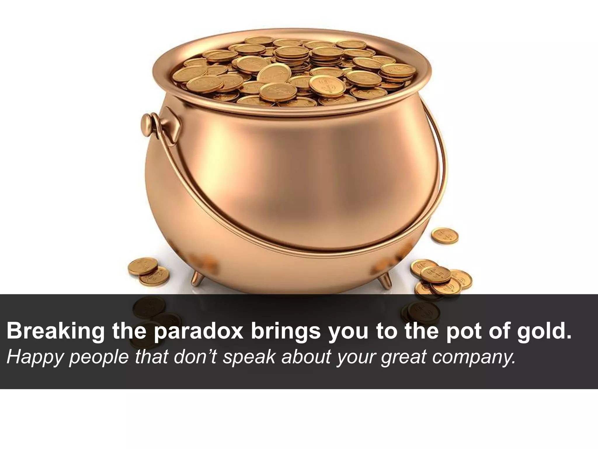 Breaking the paradox brings you to the pot of gold.
Happy people that don’t speak about your great company.
 