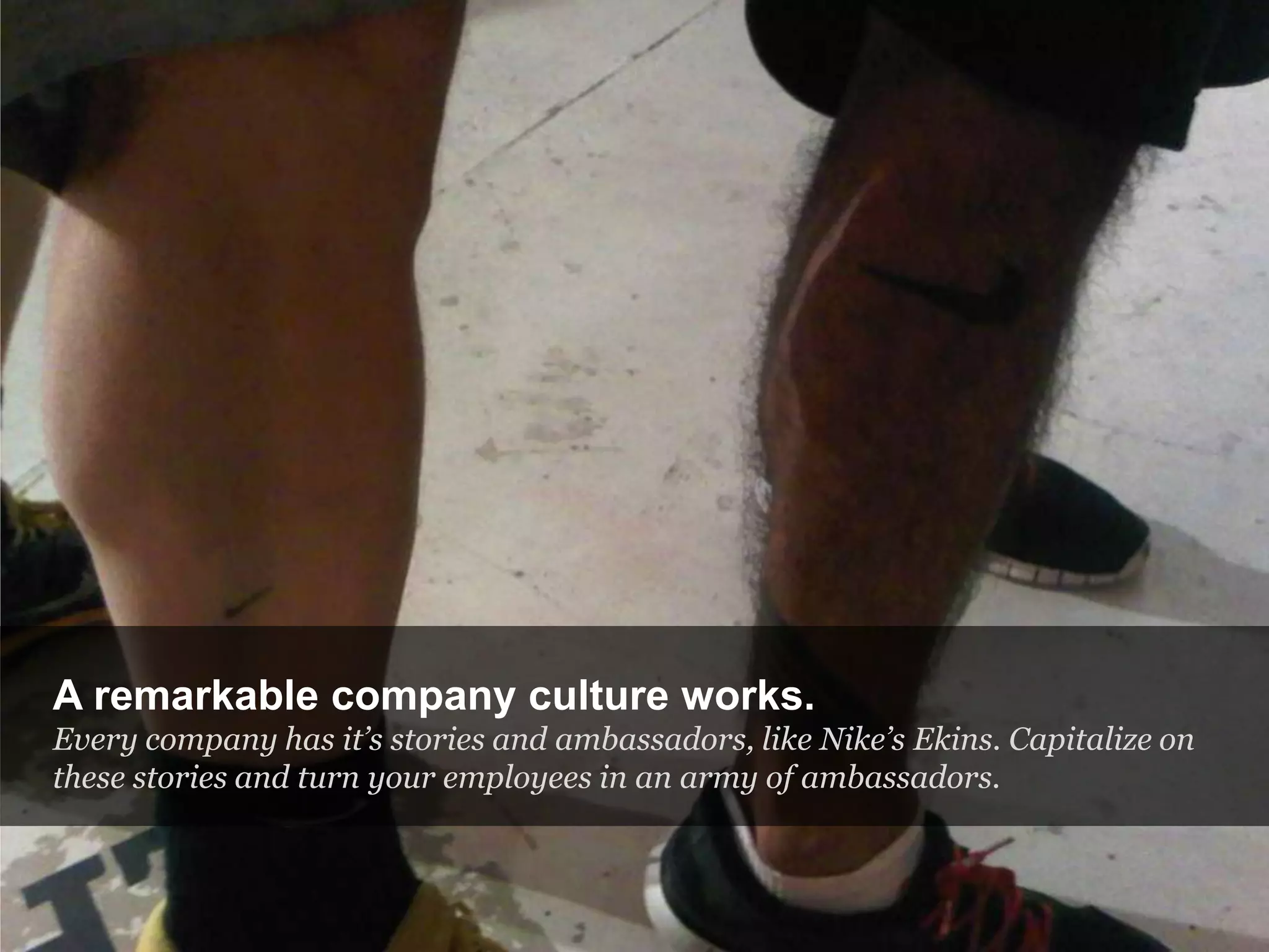 A remarkable company culture works.
Every company has it’s stories and ambassadors, like Nike’s Ekins. Capitalize on
these stories and turn your employees in an army of ambassadors.
 