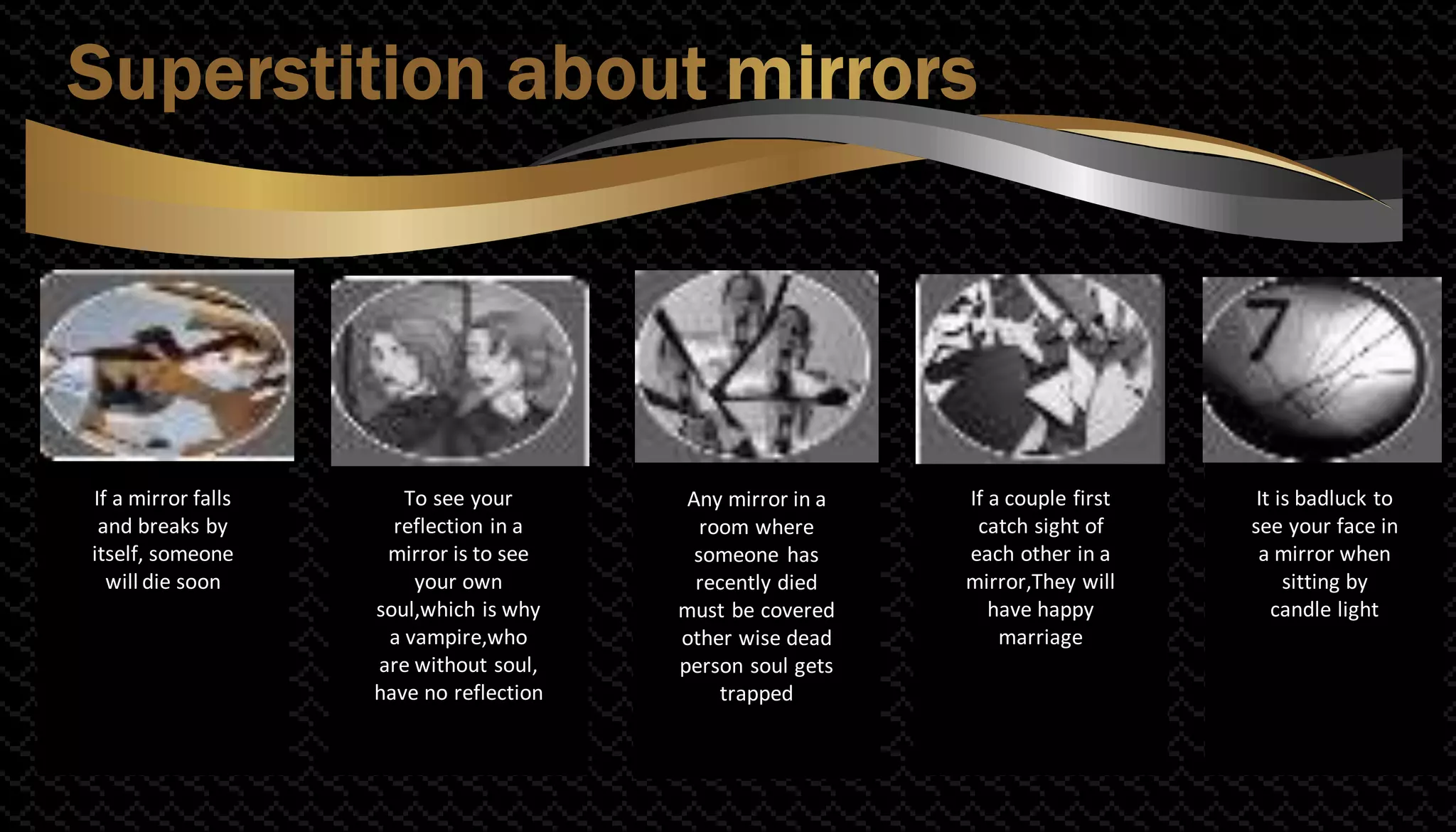 If a mirror falls
and breaks by
itself, someone
will die soon
To see your
reflection in a
mirror is to see
your own
soul,which is why
a vampire,who
are without soul,
have no reflection
If a couple first
catch sight of
each other in a
mirror,They will
have happy
marriage
It is badluck to
see your face in
a mirror when
sitting by
candle light
Any mirror in a
room where
someone has
recently died
must be covered
other wise dead
person soul gets
trapped
 